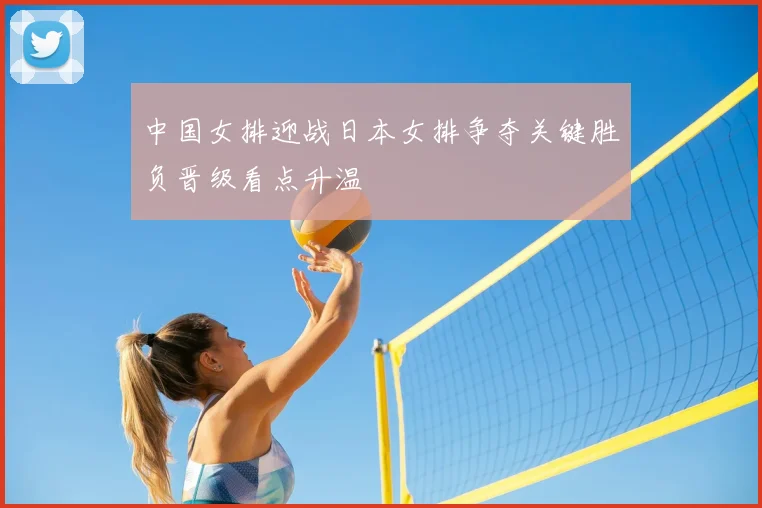 中国女排迎战日本女排争夺关键胜负晋级看点升温