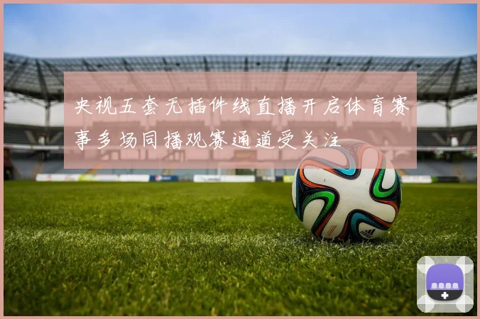 央视五套无插件线直播开启体育赛事多场同播观赛通道受关注