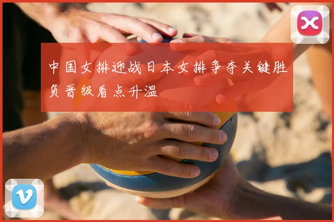 中国女排迎战日本女排争夺关键胜负晋级看点升温