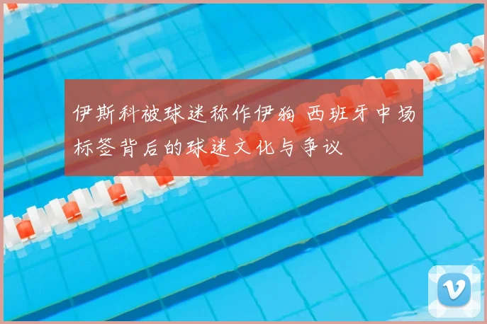 伊斯科被球迷称作伊狗 西班牙中场标签背后的球迷文化与争议