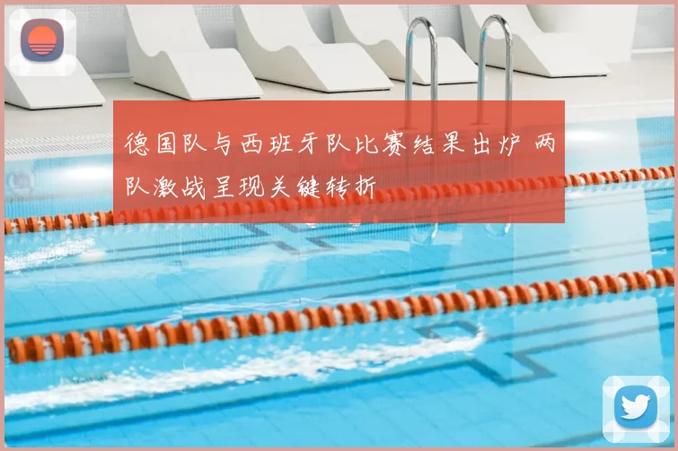 德国队与西班牙队比赛结果出炉 两队激战呈现关键转折